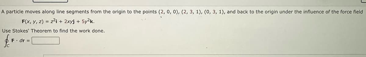 A particle moves along line segments from the origin to the points (2, 0, 0), (2, 3, 1), (0, 3, 1), and back to the origin under the influence of the force field
F(x, y, z) = z²i + 2xyj + 5y²k.
Use Stokes' Theorem to find the work done.
$
F. dr =