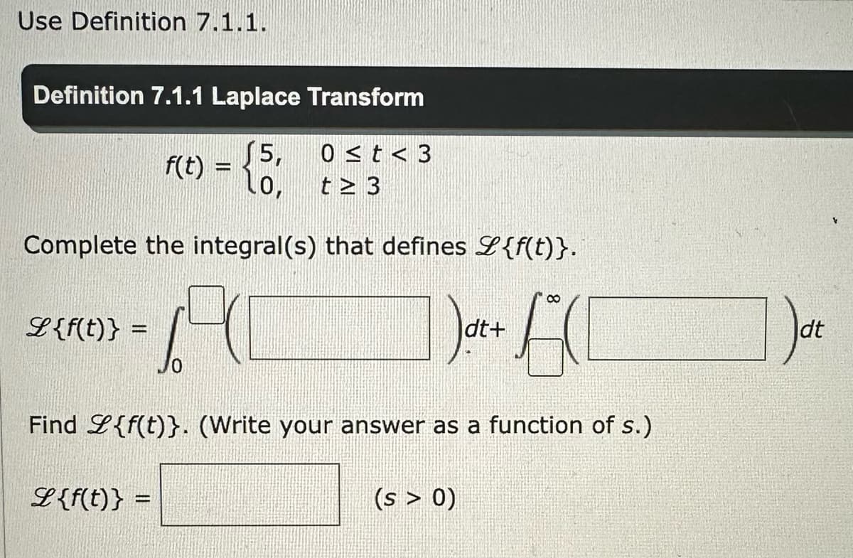 Use Definition 7.1.1.
Definition 7.1.1 Laplace Transform
15,
LO,
Complete the integral(s) that defines {f(t)}.
671
ACC
L {f(t)} =
f(t) =
L {f(t)} =
0 ≤t<3
t≥ 3
Find L{f(t)}. (Write your answer as a function of s.)
dt+
(s > 0)
Dat
dt