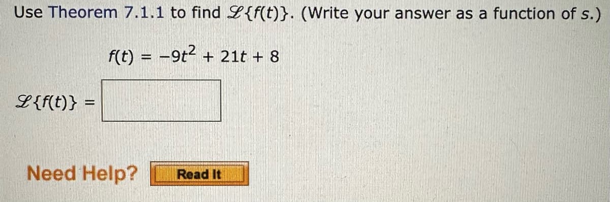 Use Theorem 7.1.1 to find {f(t)}. (Write your answer as a function of s.)
f(t) = -9t² + 21t + 8
L {f(t)} =
Need Help?
Read It