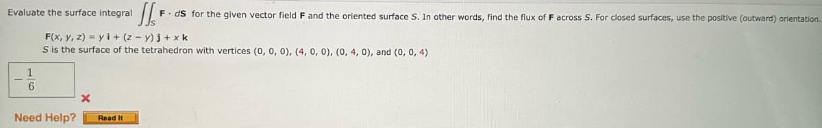 Evaluate the surface integral
1
6
F(x, y, z) = yi + (z-y)j +xk
S is the surface of the tetrahedron with vertices (0, 0, 0), (4, 0, 0), (0, 4, 0), and (0, 0, 4)
Need Help?
X
J F ds for the given vector field F and the oriented surface S. In other words, find the flux of F across S. For closed surfaces, use the positive (outward) orientation.
Read It