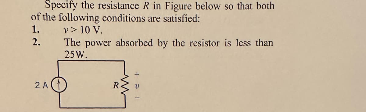 Specify the resistance R in Figure below so that both
of the following conditions are satisfied:
1.
v > 10 V.
2.
The power absorbed by the resistor is less than
25W.
2 A
R
ww
+ DI
V