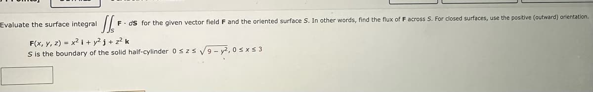 Evaluate the surface integral
SSF
F. ds for the given vector field F and the oriented surface S. In other words, find the flux of F across S. For closed surfaces, use the positive (outward) orientation.
F(x, y, z) = x² i +y²j+z² k
S is the boundary of the solid half-cylinder 0 ≤ z≤ √9-y²,0≤x≤3