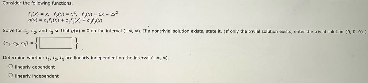 Consider the following functions.
f₁(x) = x, f₂(x) = x², f3(x) = 6x - 2x²
g(x) = C₁f₁(x) + C₂f₂(x) + C3f3(x)
Solve for C₁, C₂, and c3 so that g(x) = 0 on the interval (-∞, ∞). If a nontrivial solution exists, state it. (If only the trivial solution exists, enter the trivial solution (0, 0, 0).)
{C₁, C₂, C3} =
Determine whether f₁, f2, f3 are linearly independent on the interval (-∞, ∞).
O linearly dependent
O linearly independent