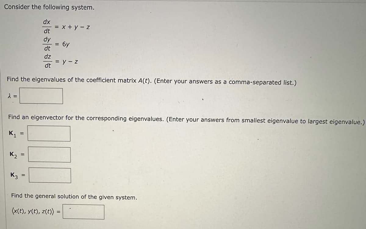 Consider the following system.
dx
dt
dy
dt
dz
dt
Find the eigenvalues of the coefficient matrix A(t). (Enter your answers as a comma-separated list.)
λ =
Y
Y
= x + y - z
Find an eigenvector for the corresponding eigenvalues. (Enter your answers from smallest eigenvalue to largest eigenvalue.)
=
= 6y
= y - z
Find the general solution of the given system.
(x(t), y(t), z(t)) =