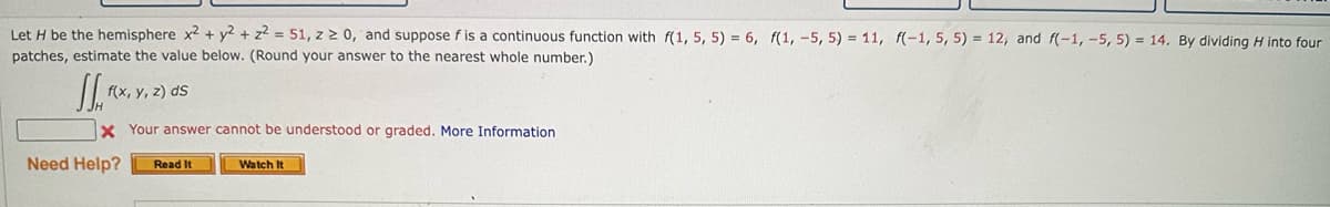 Let H be the hemisphere x2 + y2 + z2 = 51, z 2 0, and suppose f is a continuous function with f(1, 5, 5) = 6, f(1, -5, 5) = 11, f(-1, 5, 5) = 12, and f(-1, -5, 5) = 14. By dividing H into four
patches, estimate the value below. (Round your answer to the nearest whole number.)
JJx
X Your answer cannot be understood or graded. More Information
f(x,y, z) ds
Need Help? Read It
Watch It