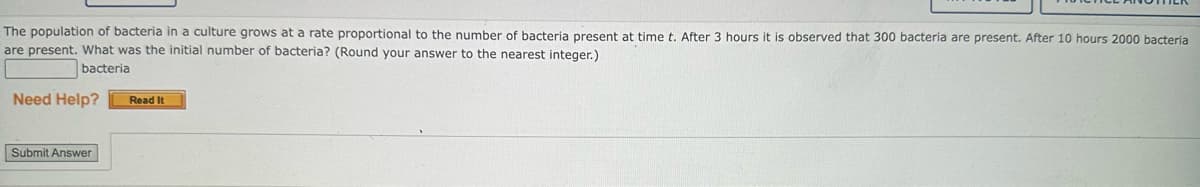 The population of bacteria in a culture grows at a rate proportional to the number of bacteria present at time t. After 3 hours it is observed that 300 bacteria are present. After 10 hours 2000 bacteria
are present. What was the initial number of bacteria? (Round your answer to the nearest integer.)
bacteria
Need Help?
Submit Answer
Read It