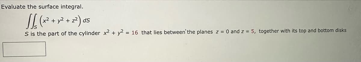 Evaluate the surface integral.
1/6
√√₁6 ( x² + y² +2²) ds
S is the part of the cylinder x2 + y2 = 16 that lies between the planes z = 0 and z = 5, together with its top and bottom disks