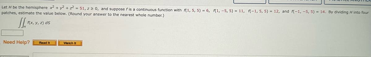 Let H be the hemisphere x2 + y2 + z² = 51, z 2 0, and suppose f is a continuous function with f(1, 5, 5) = 6, f(1, -5, 5) = 11, f(-1, 5, 5) = 12, and f(-1, -5, 5) = 14. By dividing H into four
patches, estimate the value below. (Round your answer to the nearest whole number.)
J.FX,
f(x, y, z) ds
Need Help? Read It
Watch It