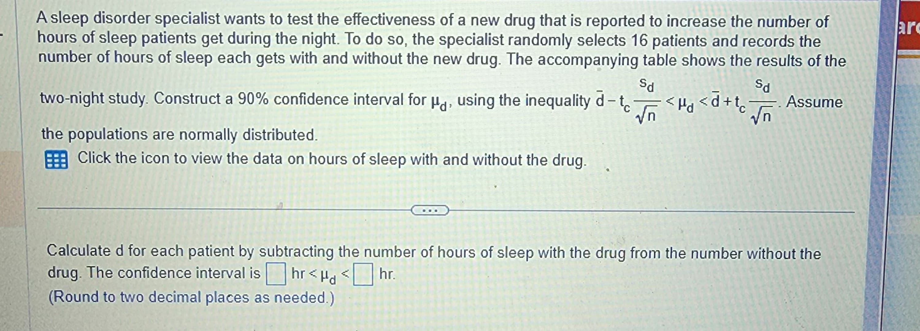 A sleep disorder specialist wants to test the effectiveness of a new drug that is reported to increase the number of
hours of sleep patients get during the night. To do so, the specialist randomly selects 16 patients and records the
number of hours of sleep each gets with and without the new drug. The accompanying table shows the results of the
Sd
Sd
two-night study. Construct a 90% confidence interval for Hd, using the inequality d-t√ Hd <d+t√ Assume
the populations are normally distributed.
Click the icon to view the data on hours of sleep with and without the drug.
Calculated for each patient by subtracting the number of hours of sleep with the drug from the number without the
drug. The confidence interval is hr<Hd<hr.
(Round to two decimal places as needed.)
arc