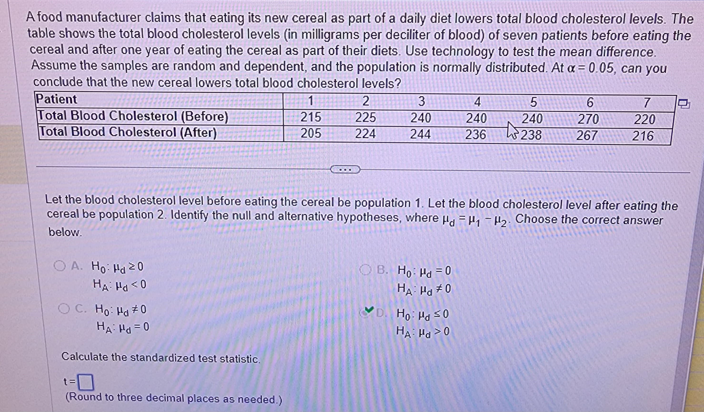 A food manufacturer claims that eating its new cereal as part of a daily diet lowers total blood cholesterol levels. The
table shows the total blood cholesterol levels (in milligrams per deciliter of blood) of seven patients before eating the
cereal and after one year of eating the cereal as part of their diets. Use technology to test the mean difference.
Assume the samples are random and dependent, and the population is normally distributed. At x = 0.05, can you
conclude that the new cereal lowers total blood cholesterol levels?
Patient
Total Blood Cholesterol (Before)
Total Blood Cholesterol (After)
OA. Ho: Hd 20
HA: Hd <0
OC. Ho: Hd #0
HA: Hd = 0
Calculate the standardized test statistic.
1
215
205
(Round to three decimal places as needed.)
COO
2
225
224
3
240
244
Let the blood cholesterol level before eating the cereal be population 1. Let the blood cholesterol level after eating the
cereal be population 2. Identify the null and alternative hypotheses, where
₁-2. Choose the correct answer
below.
OB. Ho: Hd = 0
HA Hd #0
5
240
238
D. Ho: Hd ≤0
HA: Hd >0
4
240
236 43.
6
270
267
7
220
216