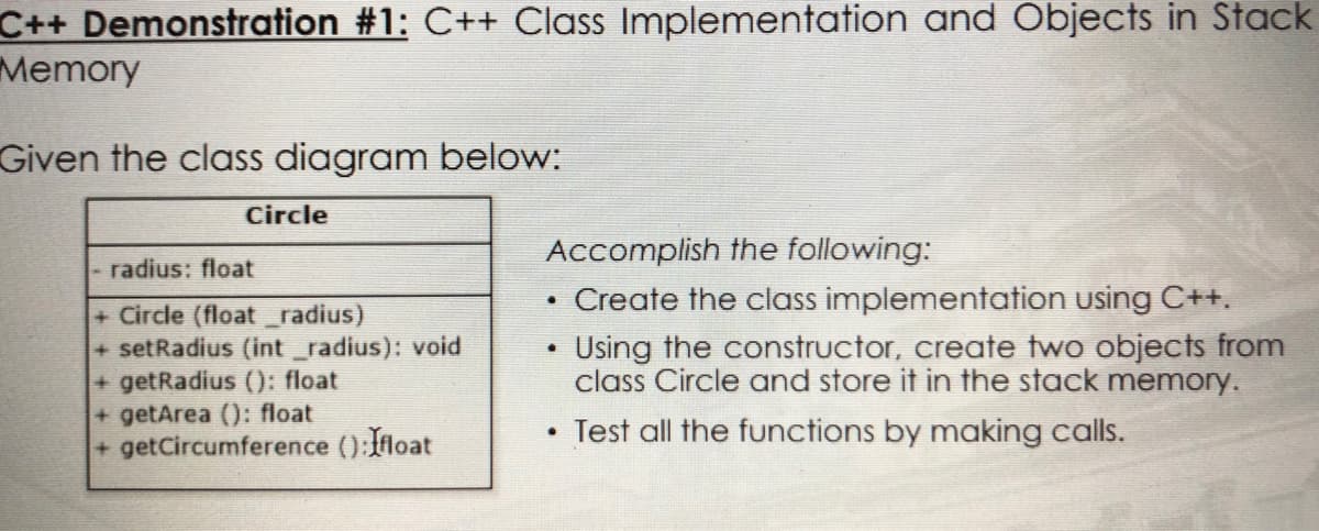 C++ Demonstration #1: C++ Class Implementation and Objects in Stack
Memory
Given the class diagram below:
Circle
Accomplish the following:
radius: float
• Create the class implementation using C++.
+ Circle (float radius)
+ setRadius (int _radius): void
+getRadius (): float
+getArea (): float
+getCircumference ():float
• Using the constructor, create two objects from
class Circle and store it in the stack memory.
Test all the functions by making calls.
