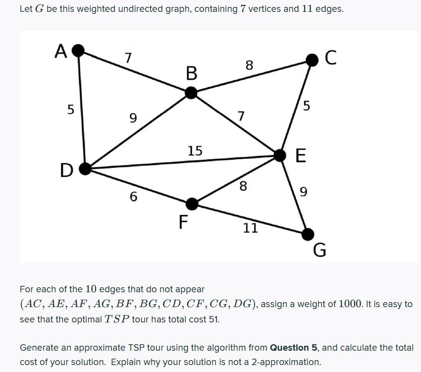 Let G be this weighted undirected graph, containing 7 vertices and 11 edges.
A
C
7
8
В
5
5
9.
15
E
D
8.
6
F
11
G
For each of the 10 edges that do not appear
(AC, AE, AF, AG, BF, BG, CD,CF,CG, DG), assign a weight of 1000. It is easy to
see that the optimal TSP tour has total cost 51.
Generate an approximate TSP tour using the algorithm from Questlon 5, and calculate the total
cost of your solution. Explain why your solution is not a 2-approximation.
