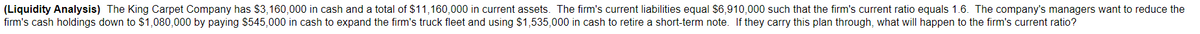 (Liquidity Analysis) The King Carpet Company has $3,160,000 in cash and a total of $11,160,000 in current assets. The firm's current liabilities equal $6,910,000 such that the firm's current ratio equals 1.6. The company's managers want to reduce the
firm's cash holdings down to $1,080,000 by paying $545,000 in cash to expand the firm's truck fleet and using $1,535,000 in cash to retire a short-term note. If they carry this plan through, what will happen to the firm's current ratio?

