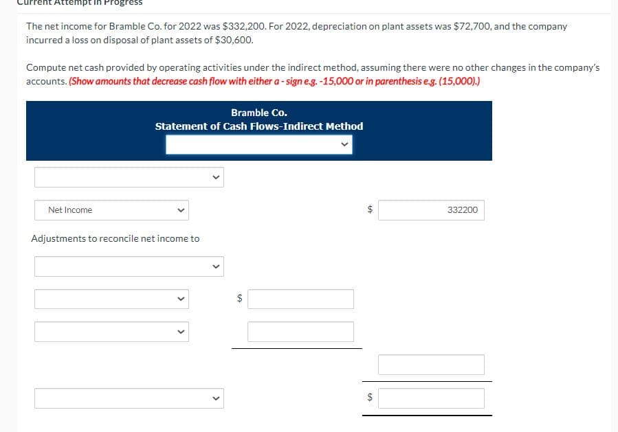 Attempt in Progress
The net income for Bramble Co. for 2022 was $332,200. For 2022, depreciation on plant assets was $72,700, and the company
incurred a loss on disposal of plant assets of $30,600.
Compute net cash provided by operating activities under the indirect method, assuming there were no other changes in the company's
accounts. (Show amounts that decrease cash flow with either a - sign e.g. -15,000 or in parenthesis eg. (15,000).)
Bramble Co.
Statement of Cash Flows-Indirect Method
Net Income
332200
Adjustments to reconcile net income to
$
$
%24
%24
>
>
>
