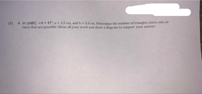 (3) 4. In AABC, <A = 47°, a = 3.5 cm, and b = 5.0 cm. Determine the number of triangles (zero, one, or
two) that are possible. Show all your work and draw a diagram to support your answer.
