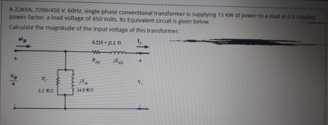 A 22KVA, 7200/450 V, 60HZ, single-phase conventional transformer is supplying 15 KW of power to a load at 0.9 Leading
power factor, a load voltage of 450 Volts. Its Equivalent circuit is given below.
Calculate the magnitude of the input voltage of this transformer.
0.225+ jl.1 2
REO
jX go
Re
jX
V.
2.2 KN
j4.5 KN
