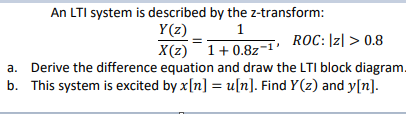 An LTI system is described by the z-transform:
Y(z)
X(z) 1+ 0.8z
a. Derive the difference equation and draw the LTI block diagram.
b. This system is excited by x[n] = u[n]. Find Y(z) and y[n].
ROC: |z| > 0.8
