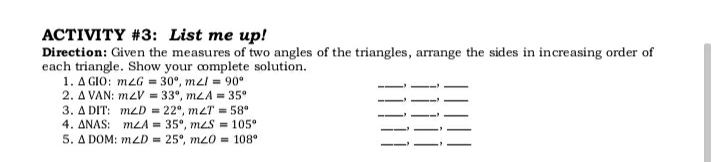 ACTIVITY #3: List me up!
Direction: Given the measures of two angles of the triangles, arrange the sides in increasing order of
each triangle. Show your complete solution.
1. A GIO: m2G = 30°, mzl = 90°
2. A VAN: mzV = 33°, mzA = 35°
3. A DIT: mzD = 22°, mzT = 58°
4. ANAS: mLA = 35°, meS = 105°
5. A DOM: mzD = 25°, m20 = 108°
