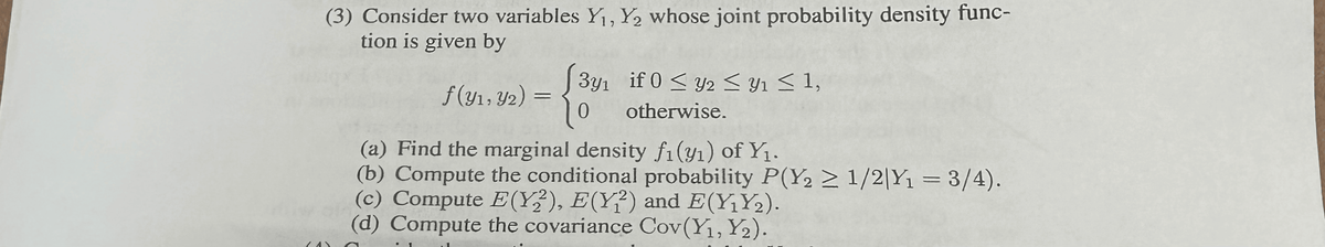 (3) Consider two variables Y₁, Y₂ whose joint probability density func-
tion is given by
f(y1, y2)
=
[3y₁ if 0 ≤ y2 ≤ Y₁ ≤ 1,
0
otherwise.
(a) Find the marginal density f₁(₁) of Y₁.
(b) Compute the conditional probability P(Y2 ≥ 1/2|Y₁ = 3/4).
(c) Compute E(Y2), E(Y2) and E(Y₁Y₂).
(d) Compute the covariance Cov(Y₁, Y2).