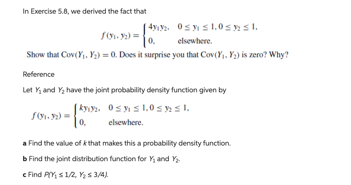 In Exercise 5.8, we derived the fact that
0≤ y ≤ 1,0 ≤ y ≤ 1,
{
elsewhere.
Show that Cov(Y₁, Y₂) = 0. Does it surprise you that Cov(Y₁, Y₂) is zero? Why?
f(y₁, y2) =
f(y₁, y₂) =
4y12,
0,
Reference
Let Y₁ and Y₂ have the joint probability density function given by
[ky12, 0≤ y ≤ 1,0 ≤ y ≤ 1,
[87/19/2
elsewhere.
a Find the value of k that makes this a probability density function.
b Find the joint distribution function for Y₁ and Y₂.
c Find P(Y₁ ≤ 1/2, Y₂ ≤ 3/4).