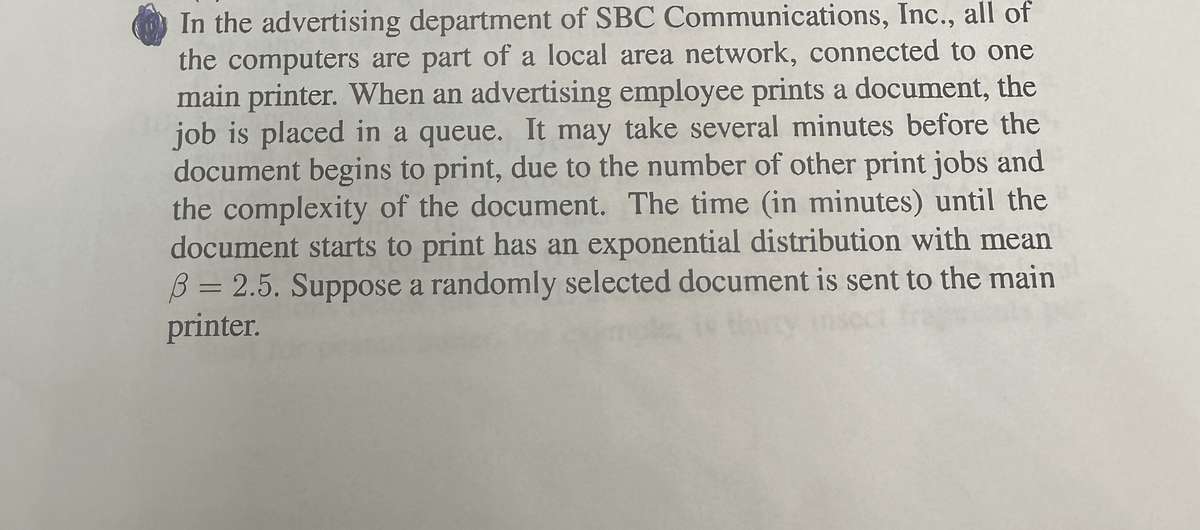 In the advertising department of SBC Communications, Inc., all of
the computers are part of a local area network, connected to one
main printer. When an advertising employee prints a document, the
job is placed in a queue. It may take several minutes before the
document begins to print, due to the number of other print jobs and
the complexity of the document. The time (in minutes) until the
document starts to print has an exponential distribution with mean
B = 2.5. Suppose a randomly selected document is sent to the main
printer.