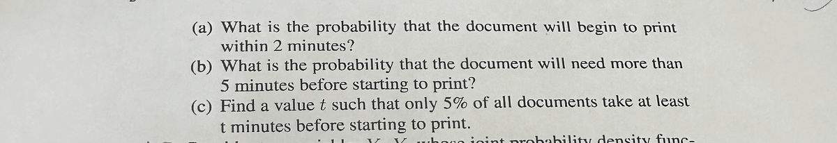 (a) What is the probability that the document will begin to print
within 2 minutes?
(b) What is the probability that the document will need more than
5 minutes before starting to print?
(c) Find a value t such that only 5% of all documents take at least
t minutes before starting to print.
V whogo joint probability density func-