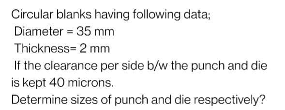 Circular blanks having following data;
Diameter = 35 mm
Thickness= 2 mm
If the clearance per side b/w the punch and die
is kept 40 microns.
Determine sizes of punch and die respectively?
