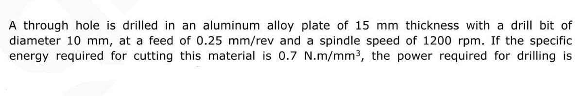 A through hole is drilled in an aluminum alloy plate of 15 mm thickness with a drill bit of
diameter 10 mm, at a feed of 0.25 mm/rev and a spindle speed of 1200 rpm. If the specific
energy required for cutting this material is 0.7 N.m/mm³, the power required for drilling is