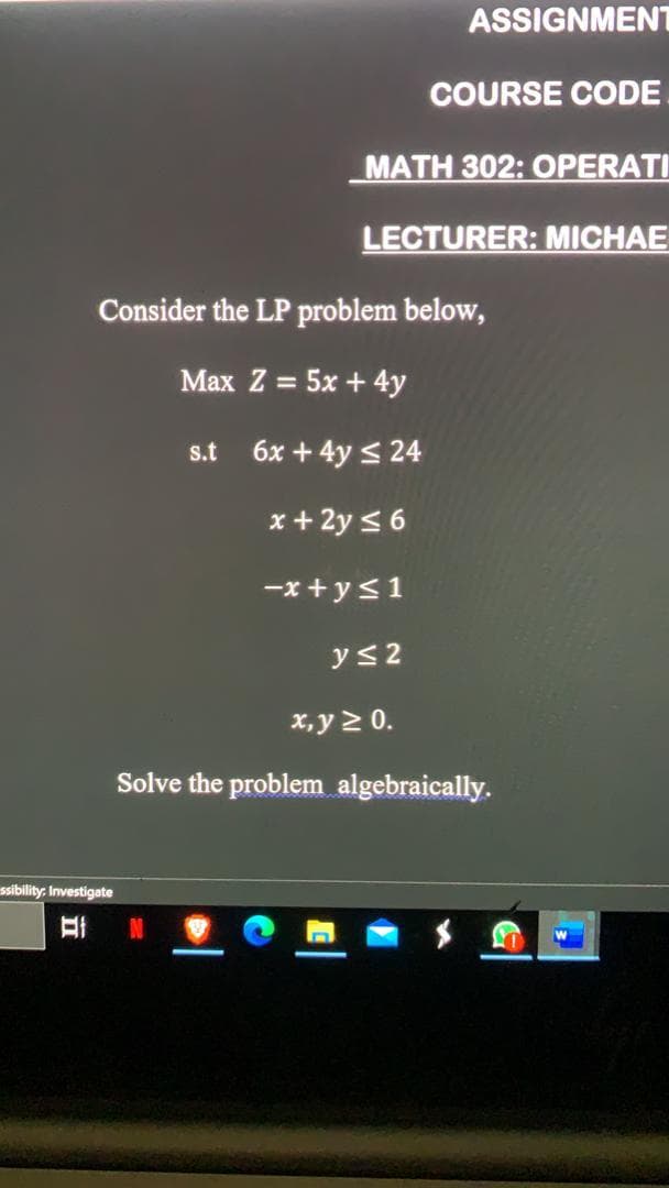 ASSIGNMENT
COURSE CODE
MATH 302: OPERATI
LECTURER: MICHAE
Consider the LP problem below,
Max Z = 5x + 4y
s.t
6x + 4y < 24
x + 2y < 6
-x + y<1
ys2
x,y 2 0.
Solve the problem algebraically.
ssibility. Investigate
