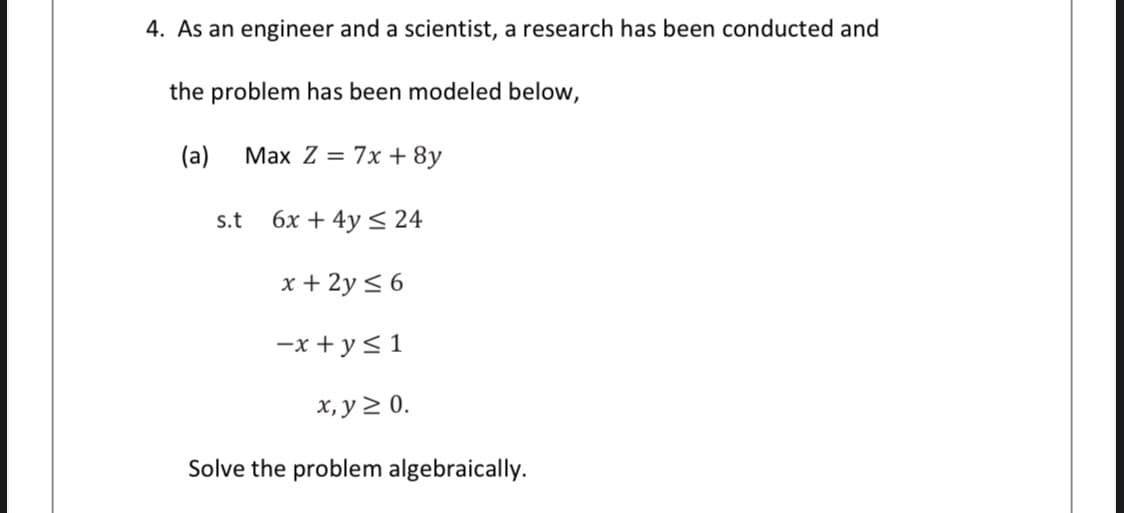 4. As an engineer and a scientist, a research has been conducted and
the problem has been modeled below,
(a)
Max Z = 7x + 8y
s.t
6x + 4y < 24
x + 2y < 6
-x + y<1
х, у 2 0.
Solve the problem algebraically.
