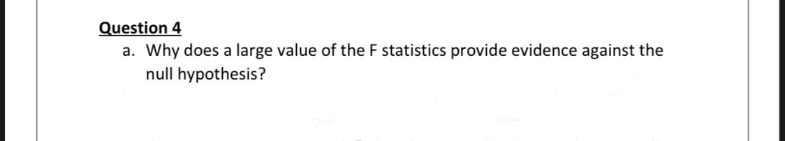 Question 4
a. Why does a large value of the F statistics provide evidence against the
null hypothesis?
