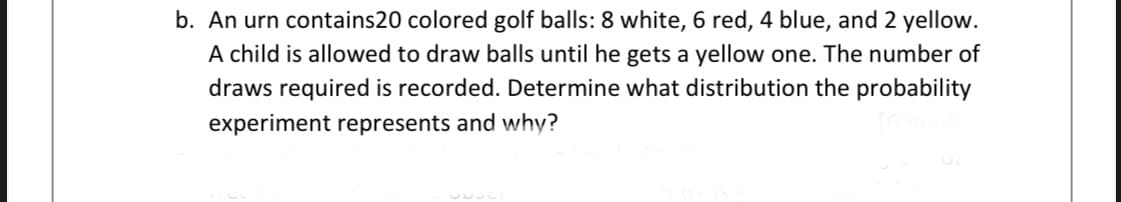 b. An urn contains20 colored golf balls: 8 white, 6 red, 4 blue, and 2 yellow.
A child is allowed to draw balls until he gets a yellow one. The number of
draws required is recorded. Determine what distribution the probability
experiment represents and why?
