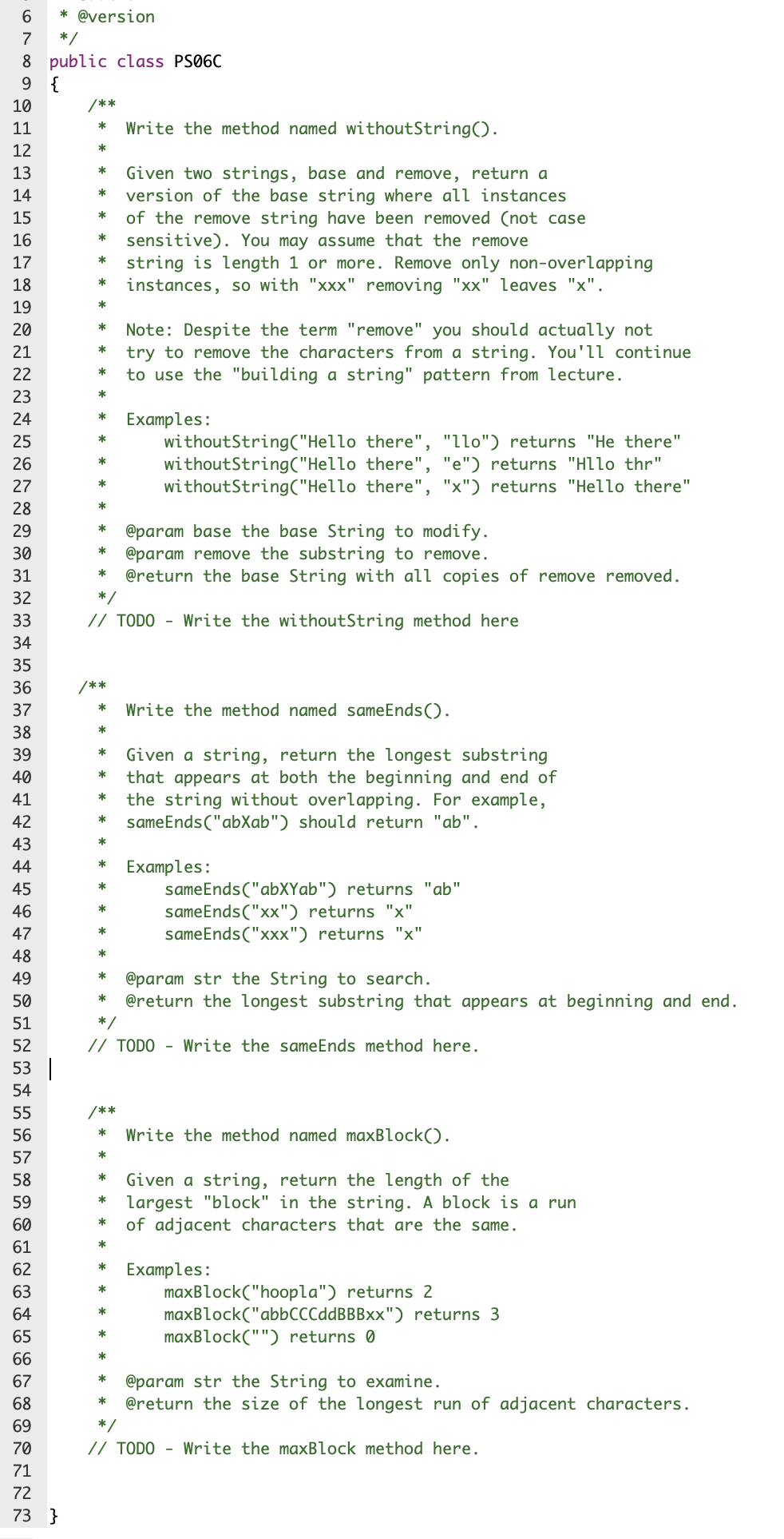 6.
* @version
7
*/
8 public class PSØ6C
9 {
10
/**
Write the method named withoutString().
11
*
12
*
13
*
Given two strings, base and remove, return a
version of the base string where all instances
of the remove string have been removed (not case
sensitive). You may assume that the remove
string is length 1 or more. Remove only non-overlapping
instances, so with "xxx" removing "xx" leaves "x".
14
*
15
*
16
*
17
*
18
19
20
*
Note: Despite the term "remove" you should actually not
try to remove the characters from a string. You'll continue
to use the "building a string" pattern from lecture.
21
22
*
23
Examples:
withoutString("Hello there", "llo") returns "He there"
withoutString("Hello there", "e") returns "HLlo thr"
withoutString("Hello there", "x") returns "Hello there"
24
*
25
26
*
27
*
28
*
29
@param base the base String to modify.
@param remove the substring to remove.
@return the base String with all copies of remove removed.
30
*
31
32
*/
33
// TODO - Write the withoutString method here
34
35
36
/**
37
*
Write the method named sameEnds().
38
*
39
*
Given a string, return the longest substring
that appears at both the beginning and end of
the string without overlapping. For example,
sameEnds("abXab") should return "ab".
40
41
42
*
43
Examples:
sameEnds("abXYab") returns "ab"
sameEnds("xx") returns "x"
sameEnds("xxx") returns "x"
44
45
*
46
47
*
48
@param str the String to search.
@return the longest substring that appears at beginning and end.
49
*
50
51
52
// TODO - Write the sameEnds method here.
53 |
54
55
/**
56
*
Write the method named maxBlock().
57
58
*
Given a string, return the length of the
largest "block" in the string. A block is a run
of adjacent characters that are the same.
59
*
60
*
61
Examples:
maxBlock("hoopla") returns 2
maxBlock("abbCCCddBBBxx") returns 3
maxBlock("") returns 0
62
*
63
64
*
65
66
*
67
*
@param str the String to examine.
@return the size of the longest run of adjacent characters.
68
69
*/
70
// TODO - Write the maxBlock method here.
71
72
73 }
