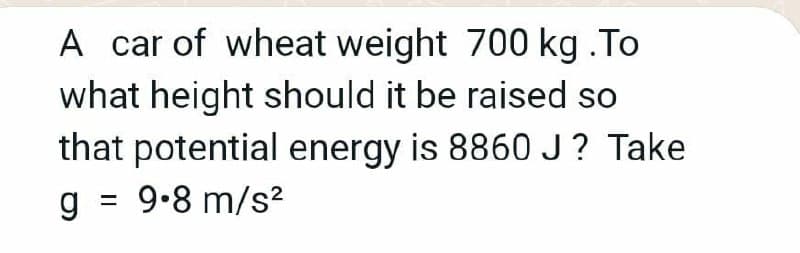 A car of wheat weight 700 kg .To
what height should it be raised so
that potential energy is 8860J? Take
g = 9.8 m/s?
