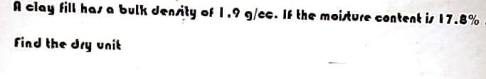 A clay fill has a bulk density of 1.9 g/cc. If the moisture content is 17.8%
find the dry unit
