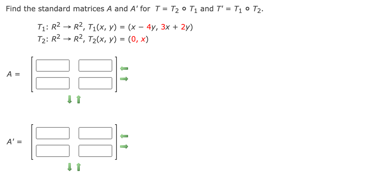 Find the standard matrices A and A' for T = T2 ° T1 and T' = T1 ° T2.
T1: R2 → R2, T1(x, y) = (x – 4y, 3x + 2y)
T2: R2 → R2, T2(x, y) = (0, x)
A =
A' =
