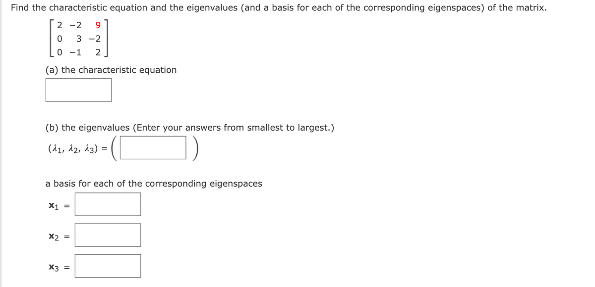 Find the characteristic equation and the eigenvalues (and a basis for each of the corresponding eigenspaces) of the matrix.
2-2 9
0 3 -2
0 -1 2
(a) the characteristic equation
(b) the eigenvalues (Enter your answers from smallest to largest.)
(21, 22, 23)
a basis for each of the corresponding eigenspaces
X1 =
X2 =
X3 =