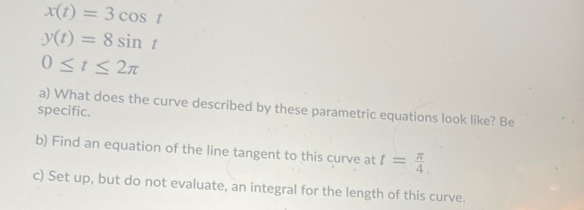 x(t) = 3 cos t
y(t) = 8 sin t
0<t< 2n
a) What does the curve described by these parametric equations look like? Be
specific.
b) Find an equation of the line tangent to this curve at t =
4.
c) Set up, but do not evaluate, an integral for the length of this curve.
