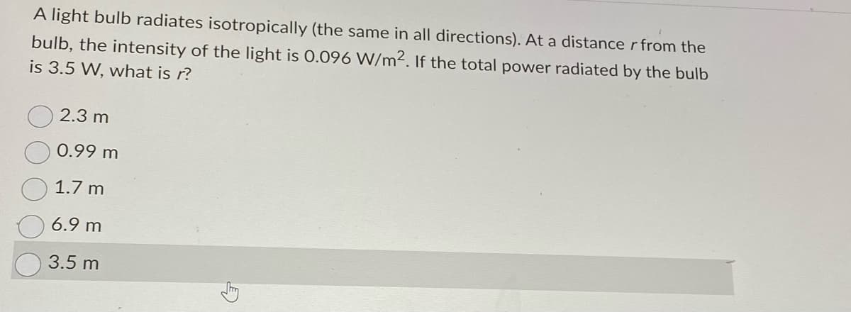 A light bulb radiates isotropically (the same in all directions). At a distance r from the
bulb, the intensity of the light is 0.096 W/m2. If the total power radiated by the bulb
is 3.5 W, what is r?
2.3 m
0.99 m
1.7 m
6.9 m
3.5 m
G