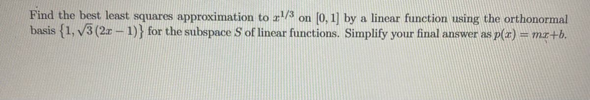 Find the best least squares approximation to 2¹/3 on [0, 1] by a linear function using the orthonormal
basis {1, √3 (2x-1)} for the subspace S of linear functions. Simplify your final answer as p(x) = mx+b.