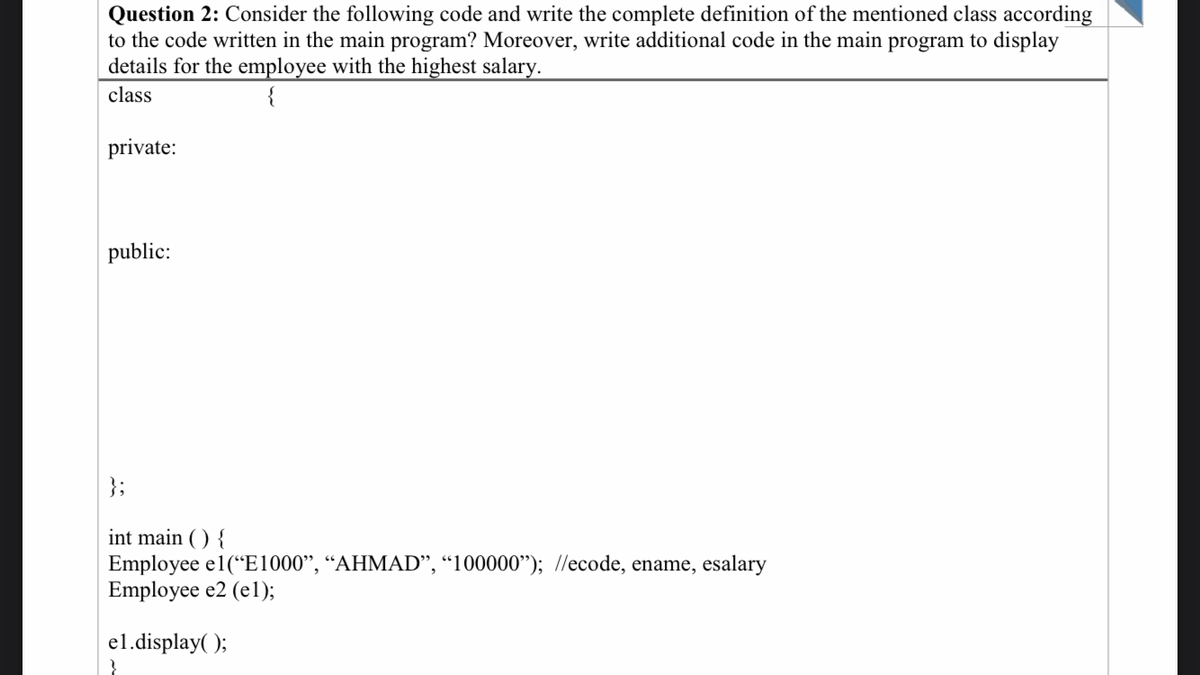 Question 2: Consider the following code and write the complete definition of the mentioned class according
to the code written in the main program? Moreover, write additional code in the main program to display
details for the employee with the highest salary.
class
private:
public:
int main() {
Employee el("E1000", "AHMAD", "100000"); //ecode, ename, esalary
Employee e2 (el);
el.display();