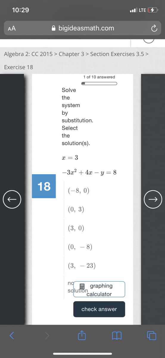 10:29
ul LTE
AA
A bigideasmath.com
Algebra 2: CC 2015 > Chapter 3 > Section Exercises 3.5 >
Exercise 18
1 of 10 answered
Solve
the
system
by
substitution.
Select
the
solution(s).
x = 3
-3x? + 4x – y = 8
18
(-8, 0)
(0, 3)
(3, 0)
(0,
8)
(3, – 23)
ng
E graphing
salutiön
calculator
check answer
