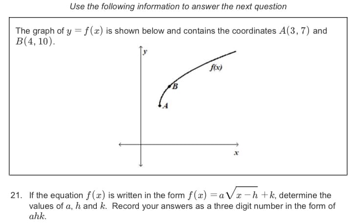 Use the following information to answer the next question
The graph of y =f(x) is shown below and contains the coordinates A(3, 7) and
B(4, 10).
21. If the equation f (x) is written in the form f(x) = a Vx – h +k, determine the
values of a, h and k. Record your answers as a three digit number in the form of
ahk.
