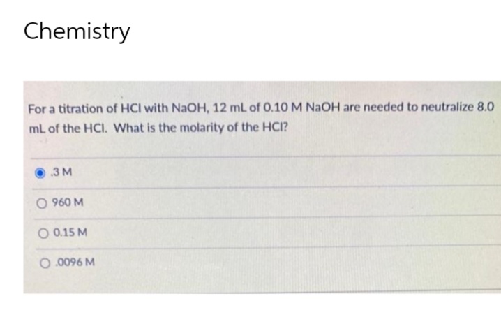 Chemistry
For a titration of HCI with NaOH, 12 mL of 0.10 M NaOH are needed to neutralize 8.0
mL of the HCI. What is the molarity of the HCI?
.3 M
O 960 M
O 0.15 M
0.0096 M