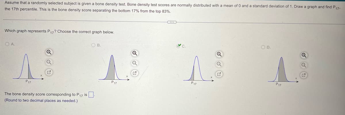 Assume that a randomly selected subject is given a bone density test. Bone density test scores are normally distributed with a mean of 0 and a standard deviation of 1. Draw a graph and find P17.
the 17th percentile. This is the bone density score separating the bottom 17% from the top 83%.
Which graph represents P17? Choose the correct graph below.
OA.
OB.
P17
The bone density score corresponding to P17 is ☐
(Round to two decimal places as needed.)
P17
Q
O D.
G
P17
P17