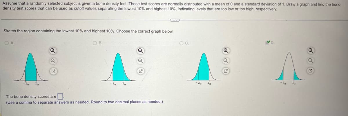 Assume that a randomly selected subject is given a bone density test. Those test scores are normally distributed with a mean of 0 and a standard deviation of 1. Draw a graph and find the bone
density test scores that can be used as cutoff values separating the lowest 10% and highest 10%, indicating levels that are too low or too high, respectively.
Sketch the region containing the lowest 10% and highest 10%. Choose the correct graph below.
OA.
-Za
Za
Q
The bone density scores are
☐
OB.
-Za
Za
(Use a comma to separate answers as needed. Round to two decimal places as needed.)
○ C.
Q
Za
-Za
D.
Q
a
G
Za
-Za