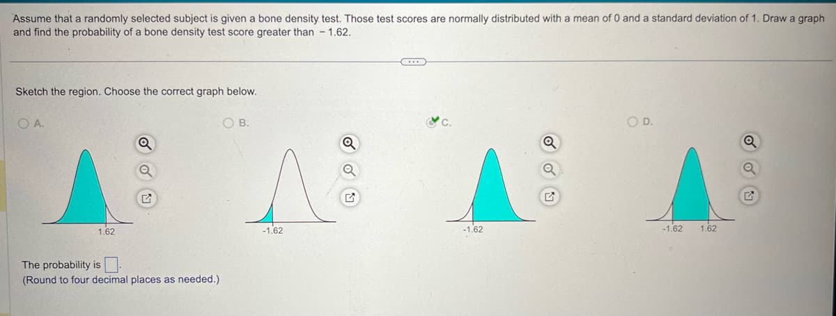 Assume that a randomly selected subject is given a bone density test. Those test scores are normally distributed with a mean of 0 and a standard deviation of 1. Draw a graph
and find the probability of a bone density test score greater than -1.62.
Sketch the region. Choose the correct graph below.
O A.
1.62
Q
The probability is
(Round to four decimal places as needed.)
OB.
Q
-1.62
-1.62
♫
OD.
Q
-1.62
1.62
Ε