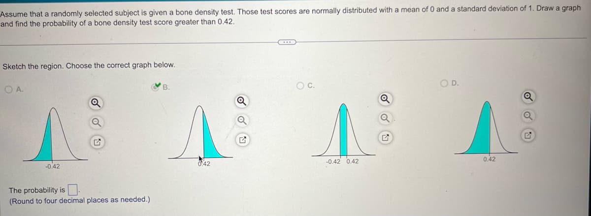 Assume that a randomly selected subject is given a bone density test. Those test scores are normally distributed with a mean of 0 and a standard deviation of 1. Draw a graph
and find the probability of a bone density test score greater than 0.42.
Sketch the region. Choose the correct graph below.
OA.
Λ
-0.42
The probability is
(Round to four decimal places as needed.)
A
O D.
○ C.
Q
0.42
-0.42 0.42
0.42