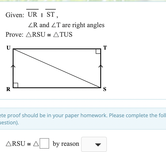 Given: UR I ST,
ZR and ZT are right angles
Prove: ARSU = ATUS
U
T
R
S
ete proof should be in your paper homework. Please complete the foll
uestion).
ARSU = A
by reason
