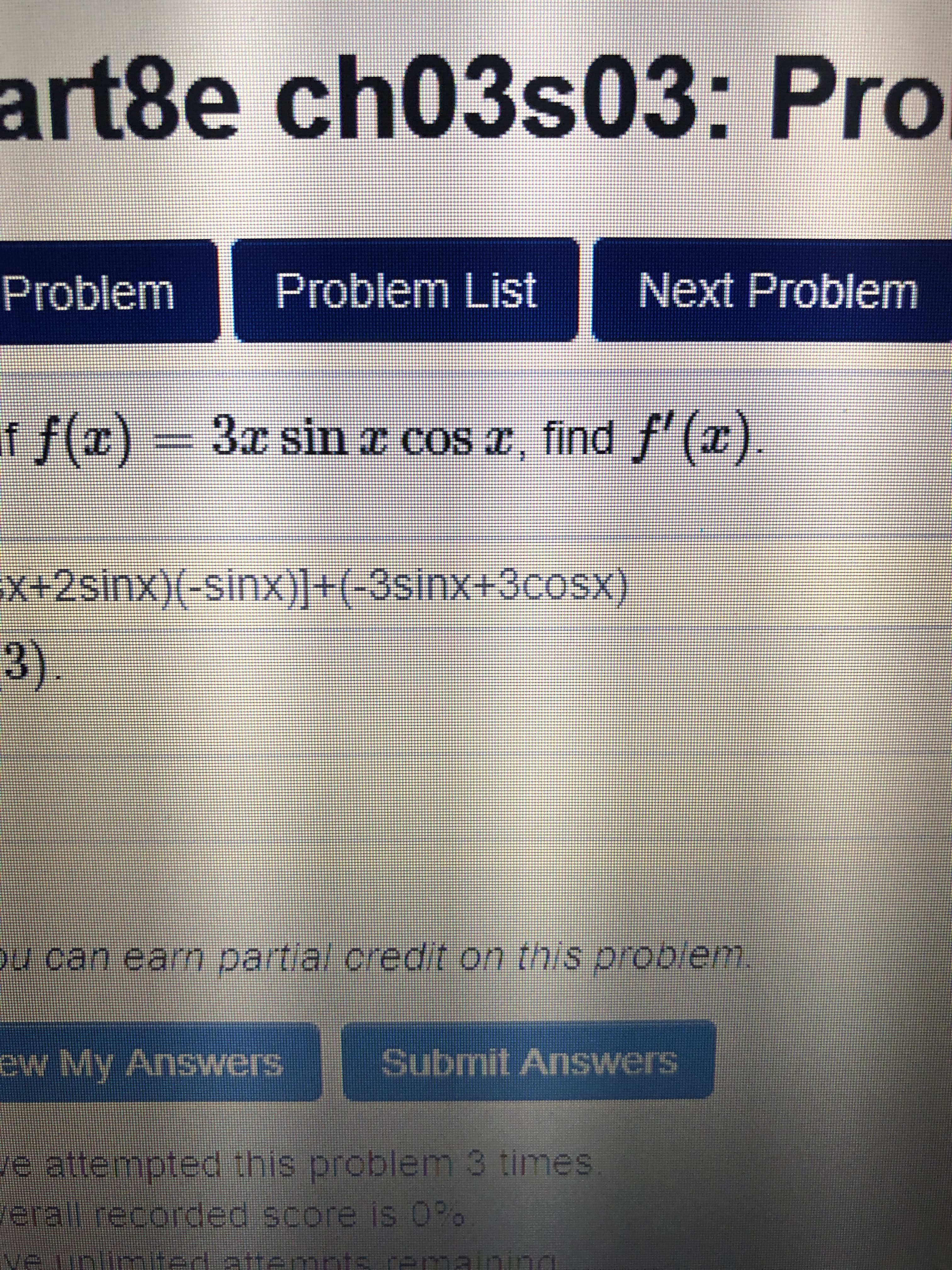 art8e ch03s03: Pro
Problem
Problem List
Next Problem
f f(x) =
3x sin z cos r, find f'(x).
x+2sinx)(-sinx)]+(-3sinx+3cosx)
3).
ou can earn partial credit on this problem.
ew My Answers
Submit Answers
e attempted this problem 3 times
erall recorded score is O%
ve unlimted attenmnts remaining
